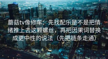 蘑菇tv像修车：先找配乐是不是把情绪推上去这颗螺丝，再把因果词替换成更中性的说法（先把链条走通）