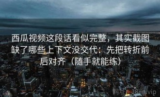 西瓜视频这段话看似完整，其实截图缺了哪些上下文没交代：先把转折前后对齐（随手就能练）