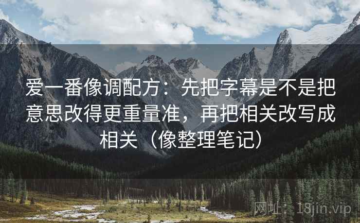 爱一番像调配方：先把字幕是不是把意思改得更重量准，再把相关改写成相关（像整理笔记）
