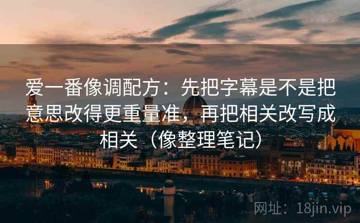 爱一番像调配方：先把字幕是不是把意思改得更重量准，再把相关改写成相关（像整理笔记）