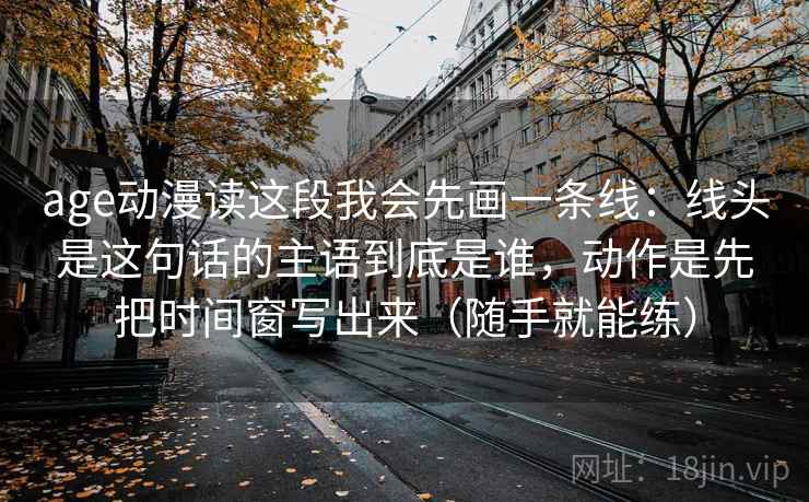 age动漫读这段我会先画一条线：线头是这句话的主语到底是谁，动作是先把时间窗写出来（随手就能练）