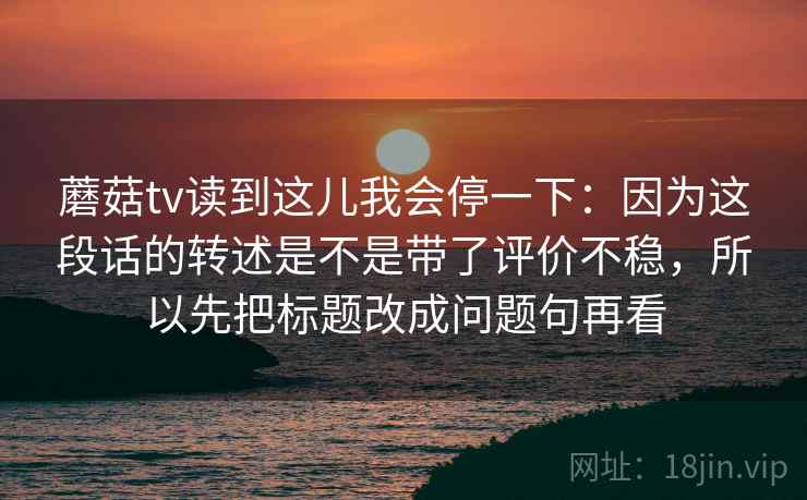 蘑菇tv读到这儿我会停一下：因为这段话的转述是不是带了评价不稳，所以先把标题改成问题句再看