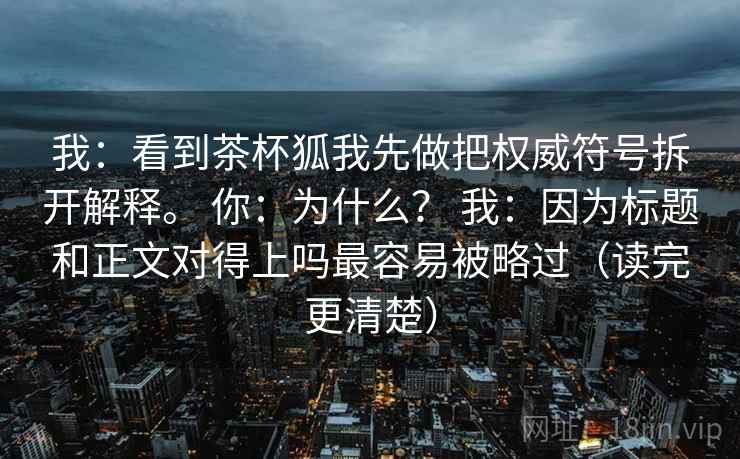 我：看到茶杯狐我先做把权威符号拆开解释。 你：为什么？ 我：因为标题和正文对得上吗最容易被略过（读完更清楚）