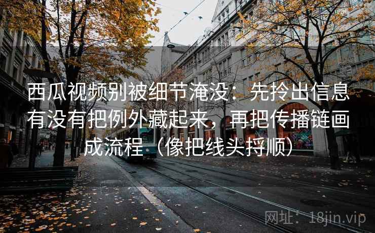 西瓜视频别被细节淹没：先拎出信息有没有把例外藏起来，再把传播链画成流程（像把线头捋顺）