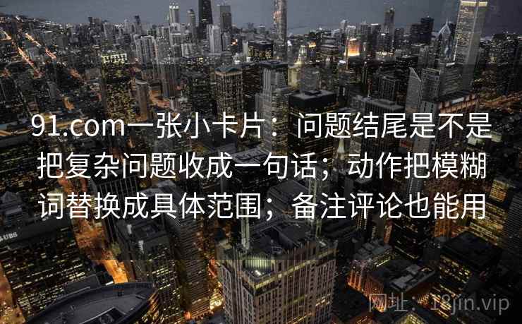 91.com一张小卡片：问题结尾是不是把复杂问题收成一句话；动作把模糊词替换成具体范围；备注评论也能用