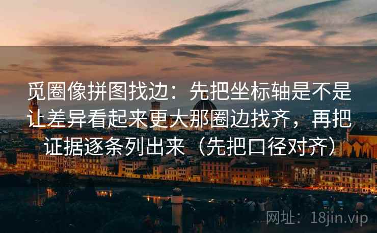 觅圈像拼图找边：先把坐标轴是不是让差异看起来更大那圈边找齐，再把证据逐条列出来（先把口径对齐）