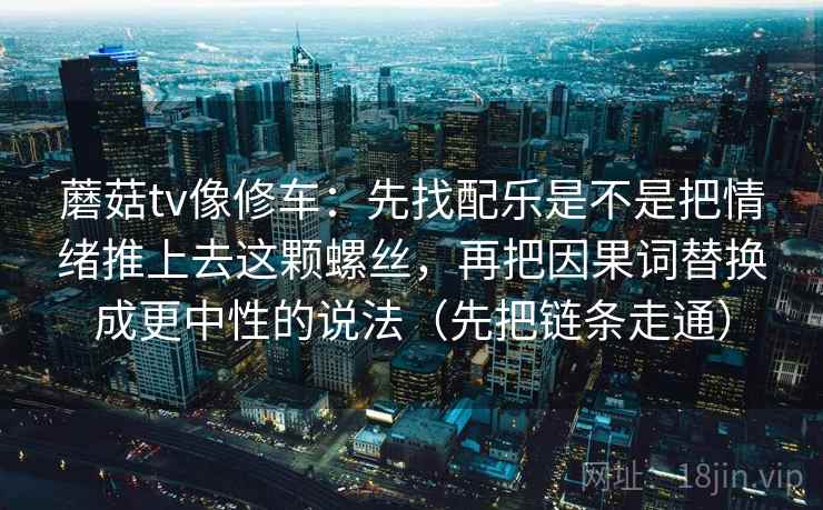 蘑菇tv像修车：先找配乐是不是把情绪推上去这颗螺丝，再把因果词替换成更中性的说法（先把链条走通）