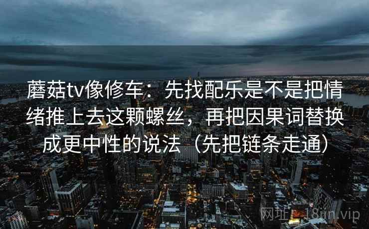 蘑菇tv像修车：先找配乐是不是把情绪推上去这颗螺丝，再把因果词替换成更中性的说法（先把链条走通）