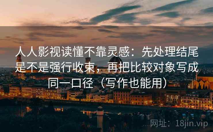 人人影视读懂不靠灵感：先处理结尾是不是强行收束，再把比较对象写成同一口径（写作也能用）