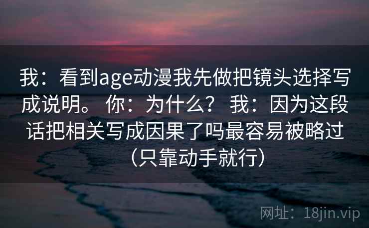 我：看到age动漫我先做把镜头选择写成说明。 你：为什么？ 我：因为这段话把相关写成因果了吗最容易被略过（只靠动手就行）