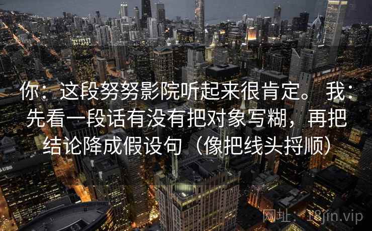 你:这段努努影院听起来很肯定。 我:先看一段话有没有把对象写糊,再把结论降成假设句(像把线头捋顺) 你:这段努努影院听起来很肯定。 我:先看一段话有没有把对象写糊,再把结论降成假设句(像把线头捋顺)