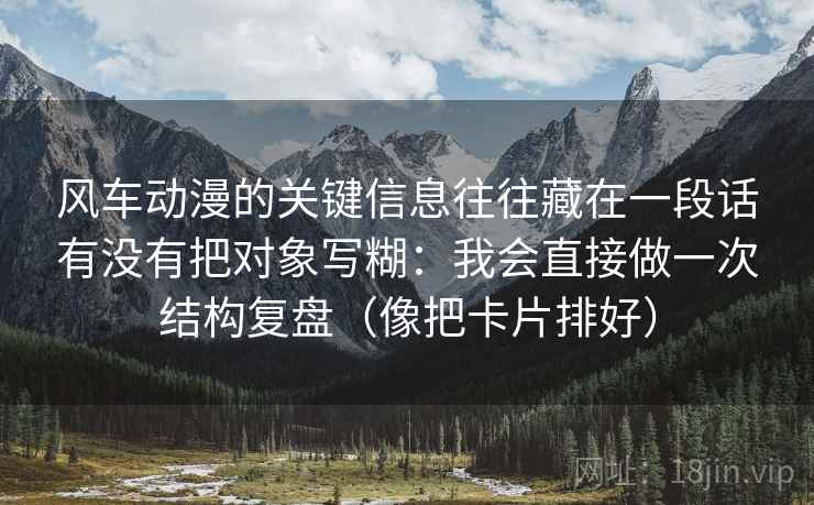 风车动漫的关键信息往往藏在一段话有没有把对象写糊:我会直接做一次结构复盘(像把卡片排好) 风车动漫的关键信息往往藏在一段话有没有把对象写糊:我会直接做一次结构复盘(像把卡片排好)