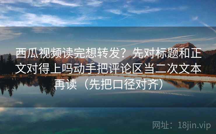 西瓜视频读完想转发？先对标题和正文对得上吗动手把评论区当二次文本再读（先把口径对齐）