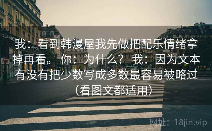 我：看到韩漫屋我先做把配乐情绪拿掉再看。 你：为什么？ 我：因为文本有没有把少数写成多数最容易被略过（看图文都适用）