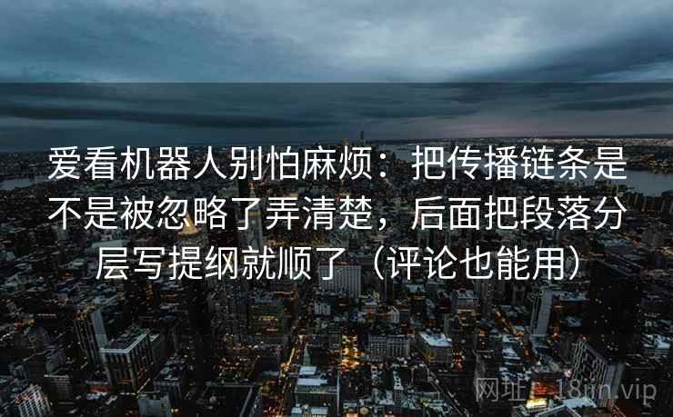 爱看机器人别怕麻烦：把传播链条是不是被忽略了弄清楚，后面把段落分层写提纲就顺了（评论也能用）