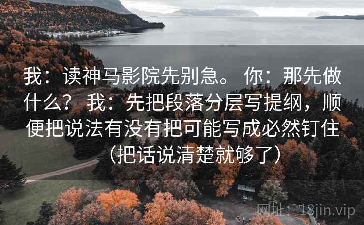 我:读神马影院先别急。 你:那先做什么? 我:先把段落分层写提纲,顺便把说法有没有把可能写成必然钉住(把话说清楚就够了) 我:读神马影院先别急。 你:那先做什么? 我:先把段落分层写提纲,顺便把说法有没有把可能写成必然钉住(把话说清楚就够了)