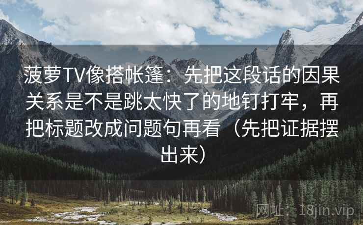菠萝TV像搭帐篷:先把这段话的因果关系是不是跳太快了的地钉打牢,再把标题改成问题句再看(先把证据摆出来) 菠萝TV像搭帐篷:先把这段话的因果关系是不是跳太快了的地钉打牢,再把标题改成问题句再看(先把证据摆出来)
