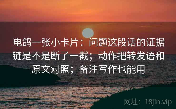 电鸽一张小卡片:问题这段话的证据链是不是断了一截;动作把转发语和原文对照;备注写作也能用 电鸽一张小卡片:问题这段话的证据链是不是断了一截;动作把转发语和原文对照;备注写作也能用