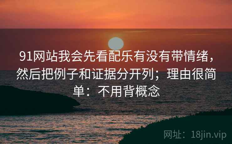 91网站我会先看配乐有没有带情绪,然后把例子和证据分开列;理由很简单:不用背概念 91网站我会先看配乐有没有带情绪,然后把例子和证据分开列;理由很简单:不用背概念